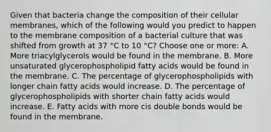 Given that bacteria change the composition of their cellular membranes, which of the following would you predict to happen to the membrane composition of a bacterial culture that was shifted from growth at 37 °C to 10 °C? Choose one or more: A. More triacylglycerols would be found in the membrane. B. More unsaturated glycerophospholipid fatty acids would be found in the membrane. C. The percentage of glycerophospholipids with longer chain fatty acids would increase. D. The percentage of glycerophospholipids with shorter chain fatty acids would increase. E. Fatty acids with more cis double bonds would be found in the membrane.