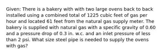 Given: There is a bakery with with two large ovens back to back installed using a combined total of 1225 cubic feet of gas per hour and located 61 feet from the natural gas supply meter. The bakery is supplied with natural gas with a specific gravity of 0.60 and a pressure drop of 0.3 in. w.c. and an inlet pressure of less than 2 psi. What size steel pipe is needed to supply the ovens with gas?