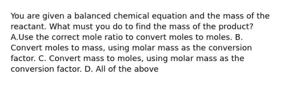 You are given a balanced chemical equation and the mass of the reactant. What must you do to find the mass of the product? A.Use the correct mole ratio to convert moles to moles. B. Convert moles to mass, using molar mass as the conversion factor. C. Convert mass to moles, using molar mass as the conversion factor. D. All of the above