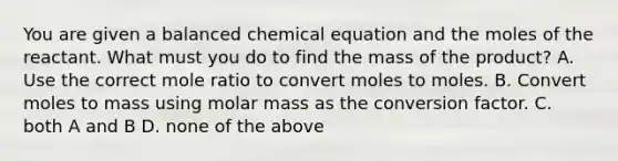 You are given a balanced chemical equation and the moles of the reactant. What must you do to find the mass of the product? A. Use the correct mole ratio to convert moles to moles. B. Convert moles to mass using molar mass as the conversion factor. C. both A and B D. none of the above