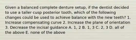 Given a balanced complete denture setup, if the dentist decided to use a taller cusp posterior tooth, which of the following changes could be used to achieve balance with the new teeth? 1. Increase compensating curve 2. Increase the plane of orientation 3. Decrease the incisal guidance A. 1, 2 B. 1, 3 C. 2, 3 D. all of the above E. none of the above