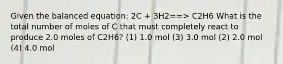 Given the balanced equation: 2C + 3H2==> C2H6 What is the total number of moles of C that must completely react to produce 2.0 moles of C2H6? (1) 1.0 mol (3) 3.0 mol (2) 2.0 mol (4) 4.0 mol