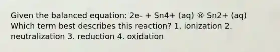 Given the balanced equation: 2e- + Sn4+ (aq) ® Sn2+ (aq) Which term best describes this reaction? 1. ionization 2. neutralization 3. reduction 4. oxidation