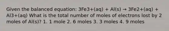 Given the balanced equation: 3Fe3+(aq) + Al(s) → 3Fe2+(aq) + Al3+(aq) What is the total number of moles of electrons lost by 2 moles of Al(s)? 1. 1 mole 2. 6 moles 3. 3 moles 4. 9 moles