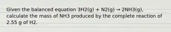 Given the balanced equation 3H2(g) + N2(g) → 2NH3(g), calculate the mass of NH3 produced by the complete reaction of 2.55 g of H2.