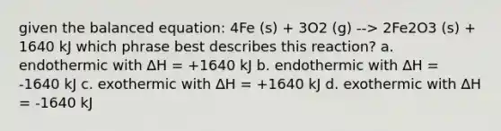 given the balanced equation: 4Fe (s) + 3O2 (g) --> 2Fe2O3 (s) + 1640 kJ which phrase best describes this reaction? a. endothermic with ∆H = +1640 kJ b. endothermic with ∆H = -1640 kJ c. exothermic with ∆H = +1640 kJ d. exothermic with ∆H = -1640 kJ