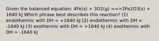 Given the balanced equation: 4Fe(s) + 3O2(g) ==>2Fe2O3(s) + 1640 kJ Which phrase best describes this reaction? (1) endothermic with DH = +1640 kJ (2) endothermic with DH = -1640 kJ (3) exothermic with DH = +1640 kJ (4) exothermic with DH = -1640 kJ