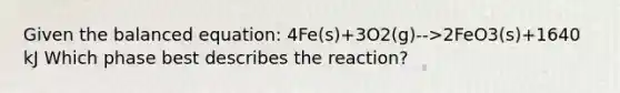 Given the balanced equation: 4Fe(s)+3O2(g)-->2FeO3(s)+1640 kJ Which phase best describes the reaction?