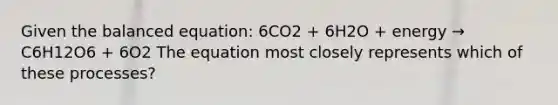 Given the balanced equation: 6CO2 + 6H2O + energy → C6H12O6 + 6O2 The equation most closely represents which of these processes?