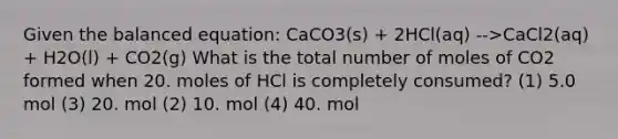 Given the balanced equation: CaCO3(s) + 2HCl(aq) -->CaCl2(aq) + H2O(l) + CO2(g) What is the total number of moles of CO2 formed when 20. moles of HCl is completely consumed? (1) 5.0 mol (3) 20. mol (2) 10. mol (4) 40. mol