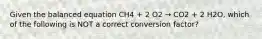 Given the balanced equation CH4 + 2 O2 → CO2 + 2 H2O, which of the following is NOT a correct conversion factor?