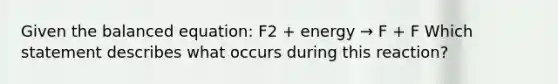 Given the balanced equation: F2 + energy → F + F Which statement describes what occurs during this reaction?