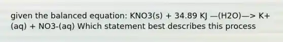 given the balanced equation: KNO3(s) + 34.89 KJ —(H2O)—> K+(aq) + NO3-(aq) Which statement best describes this process