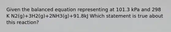 Given the balanced equation representing at 101.3 kPa and 298 K N2(g)+3H2(g)+2NH3(g)+91.8kJ Which statement is true about this reaction?