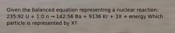 Given the balanced equation representing a nuclear reaction: 235:92 U + 1:0 n → 142:56 Ba + 9136 Kr + 3X + energy Which particle is represented by X?