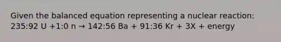 Given the balanced equation representing a nuclear reaction: 235:92 U +1:0 n → 142:56 Ba + 91:36 Kr + 3X + energy