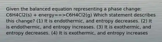 Given the balanced equation representing a phase change: C6H4Cl2(s) + energy==>C6H4Cl2(g) Which statement describes this change? (1) It is endothermic, and entropy decreases. (2) It is endothermic, and entropy increases. (3) It is exothermic, and entropy decreases. (4) It is exothermic, and entropy increases