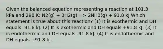 Given the balanced equation representing a reaction at 101.3 kPa and 298 K: N2(g) + 3H2(g) => 2NH3(g) + 91.8 kJ Which statement is true about this reaction? (1) It is exothermic and DH equals -91.8 kJ. (2) It is exothermic and DH equals +91.8 kJ. (3) It is endothermic and DH equals -91.8 kJ. (4) It is endothermic and DH equals +91.8 kJ.