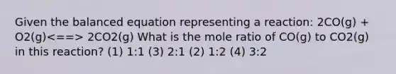 Given the balanced equation representing a reaction: 2CO(g) + O2(g) 2CO2(g) What is the mole ratio of CO(g) to CO2(g) in this reaction? (1) 1:1 (3) 2:1 (2) 1:2 (4) 3:2