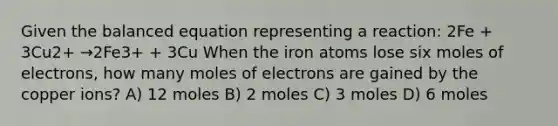 Given the balanced equation representing a reaction: 2Fe + 3Cu2+ →2Fe3+ + 3Cu When the iron atoms lose six moles of electrons, how many moles of electrons are gained by the copper ions? A) 12 moles B) 2 moles C) 3 moles D) 6 moles