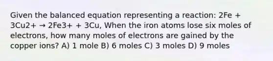 Given the balanced equation representing a reaction: 2Fe + 3Cu2+ → 2Fe3+ + 3Cu, When the iron atoms lose six moles of electrons, how many moles of electrons are gained by the copper ions? A) 1 mole B) 6 moles C) 3 moles D) 9 moles