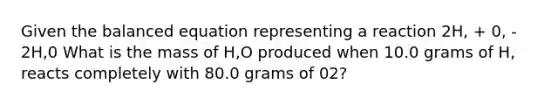 Given the balanced equation representing a reaction 2H, + 0, - 2Н,0 What is the mass of H,O produced when 10.0 grams of H, reacts completely with 80.0 grams of 02?