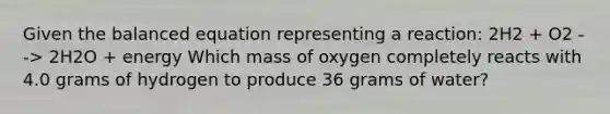 Given the balanced equation representing a reaction: 2H2 + O2 --> 2H2O + energy Which mass of oxygen completely reacts with 4.0 grams of hydrogen to produce 36 grams of water?