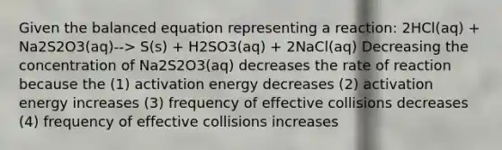 Given the balanced equation representing a reaction: 2HCl(aq) + Na2S2O3(aq)--> S(s) + H2SO3(aq) + 2NaCl(aq) Decreasing the concentration of Na2S2O3(aq) decreases the rate of reaction because the (1) activation energy decreases (2) activation energy increases (3) frequency of effective collisions decreases (4) frequency of effective collisions increases