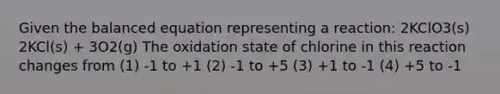 Given the balanced equation representing a reaction: 2KClO3(s) 2KCl(s) + 3O2(g) The oxidation state of chlorine in this reaction changes from (1) -1 to +1 (2) -1 to +5 (3) +1 to -1 (4) +5 to -1