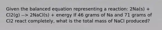 Given the balanced equation representing a reaction: 2Na(s) + Cl2(g) --> 2NaCl(s) + energy If 46 grams of Na and 71 grams of Cl2 react completely, what is the total mass of NaCl produced?