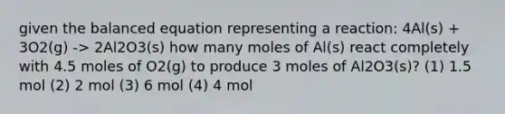 given the balanced equation representing a reaction: 4Al(s) + 3O2(g) -> 2Al2O3(s) how many moles of Al(s) react completely with 4.5 moles of O2(g) to produce 3 moles of Al2O3(s)? (1) 1.5 mol (2) 2 mol (3) 6 mol (4) 4 mol