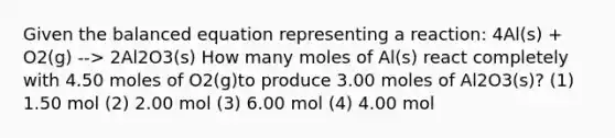 Given the balanced equation representing a reaction: 4Al(s) + O2(g) --> 2Al2O3(s) How many moles of Al(s) react completely with 4.50 moles of O2(g)to produce 3.00 moles of Al2O3(s)? (1) 1.50 mol (2) 2.00 mol (3) 6.00 mol (4) 4.00 mol