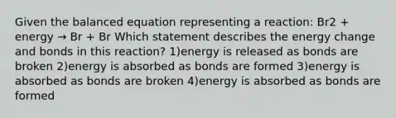 Given the balanced equation representing a reaction: Br2 + energy → Br + Br Which statement describes the energy change and bonds in this reaction? 1)energy is released as bonds are broken 2)energy is absorbed as bonds are formed 3)energy is absorbed as bonds are broken 4)energy is absorbed as bonds are formed