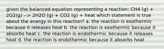 given the balanced equation representing a reaction: CH4 (g) + 2O2(g) --> 2H2O (g) + CO2 (g) + heat which statement is true about the energy in this reaction? a. the reaction is exothermic because it releases heat b. the reaction is exothermic because it absorbs heat c. the reaction is endothermic because it releases heat d. the reaction is endothermic because it absorbs heat