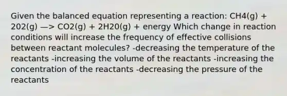 Given the balanced equation representing a reaction: CH4(g) + 202(g) —> CO2(g) + 2H20(g) + energy Which change in reaction conditions will increase the frequency of effective collisions between reactant molecules? -decreasing the temperature of the reactants -increasing the volume of the reactants -increasing the concentration of the reactants -decreasing the pressure of the reactants