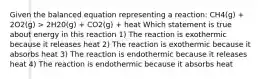 Given the balanced equation representing a reaction: CH4(g) + 2O2(g) > 2H20(g) + CO2(g) + heat Which statement is true about energy in this reaction 1) The reaction is exothermic because it releases heat 2) The reaction is exothermic because it absorbs heat 3) The reaction is endothermic because it releases heat 4) The reaction is endothermic because it absorbs heat