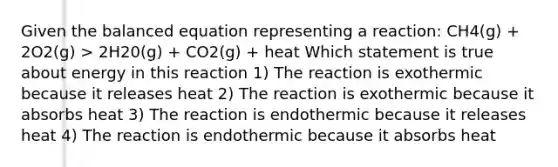 Given the balanced equation representing a reaction: CH4(g) + 2O2(g) > 2H20(g) + CO2(g) + heat Which statement is true about energy in this reaction 1) The reaction is exothermic because it releases heat 2) The reaction is exothermic because it absorbs heat 3) The reaction is endothermic because it releases heat 4) The reaction is endothermic because it absorbs heat