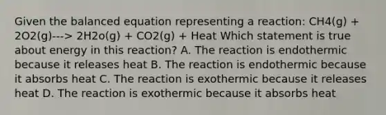 Given the balanced equation representing a reaction: CH4(g) + 2O2(g)---> 2H2o(g) + CO2(g) + Heat Which statement is true about energy in this reaction? A. The reaction is endothermic because it releases heat B. The reaction is endothermic because it absorbs heat C. The reaction is exothermic because it releases heat D. The reaction is exothermic because it absorbs heat