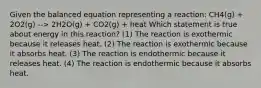 Given the balanced equation representing a reaction: CH4(g) + 2O2(g) --> 2H2O(g) + CO2(g) + heat Which statement is true about energy in this reaction? (1) The reaction is exothermic because it releases heat. (2) The reaction is exothermic because it absorbs heat. (3) The reaction is endothermic because it releases heat. (4) The reaction is endothermic because it absorbs heat.