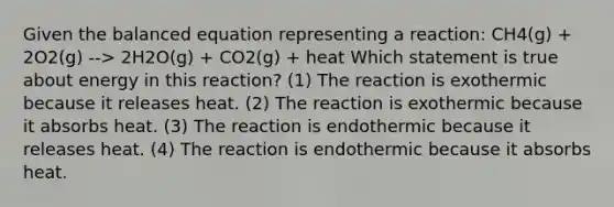 Given the balanced equation representing a reaction: CH4(g) + 2O2(g) --> 2H2O(g) + CO2(g) + heat Which statement is true about energy in this reaction? (1) The reaction is exothermic because it releases heat. (2) The reaction is exothermic because it absorbs heat. (3) The reaction is endothermic because it releases heat. (4) The reaction is endothermic because it absorbs heat.