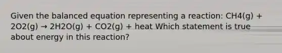 Given the balanced equation representing a reaction: CH4(g) + 2O2(g) → 2H2O(g) + CO2(g) + heat Which statement is true about energy in this reaction?