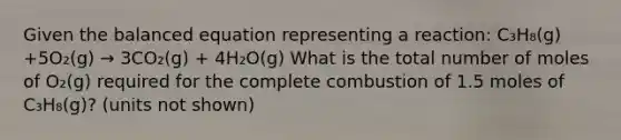 Given the balanced equation representing a reaction: C₃H₈(g) +5O₂(g) → 3CO₂(g) + 4H₂O(g) What is the total number of moles of O₂(g) required for the complete combustion of 1.5 moles of C₃H₈(g)? (units not shown)