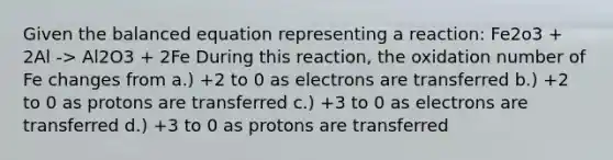 Given the balanced equation representing a reaction: Fe2o3 + 2Al -> Al2O3 + 2Fe During this reaction, the oxidation number of Fe changes from a.) +2 to 0 as electrons are transferred b.) +2 to 0 as protons are transferred c.) +3 to 0 as electrons are transferred d.) +3 to 0 as protons are transferred