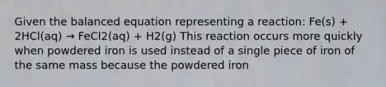 Given the balanced equation representing a reaction: Fe(s) + 2HCl(aq) → FeCl2(aq) + H2(g) This reaction occurs more quickly when powdered iron is used instead of a single piece of iron of the same mass because the powdered iron