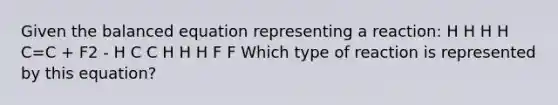 Given the balanced equation representing a reaction: H H H H C=C + F2 - H C C H H H F F Which type of reaction is represented by this equation?