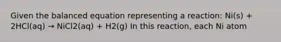 Given the balanced equation representing a reaction: Ni(s) + 2HCl(aq) → NiCl2(aq) + H2(g) In this reaction, each Ni atom