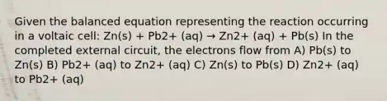 Given the balanced equation representing the reaction occurring in a voltaic cell: Zn(s) + Pb2+ (aq) → Zn2+ (aq) + Pb(s) In the completed external circuit, the electrons flow from A) Pb(s) to Zn(s) B) Pb2+ (aq) to Zn2+ (aq) C) Zn(s) to Pb(s) D) Zn2+ (aq) to Pb2+ (aq)