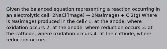 Given the balanced equation representing a reaction occurring in an electrolytic cell: 2NaCl(image) → 2Na(image) + Cl2(g) Where is Na(image) produced in the cell? 1. at the anode, where oxidation occurs 2. at the anode, where reduction occurs 3. at the cathode, where oxidation occurs 4. at the cathode, where reduction occurs