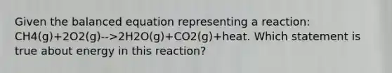 Given the balanced equation representing a reaction: CH4(g)+2O2(g)-->2H2O(g)+CO2(g)+heat. Which statement is true about energy in this reaction?