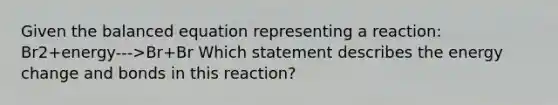 Given the balanced equation representing a reaction: Br2+energy--->Br+Br Which statement describes the energy change and bonds in this reaction?